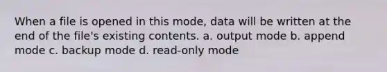 When a file is opened in this mode, data will be written at the end of the file's existing contents. a. output mode b. append mode c. backup mode d. read-only mode