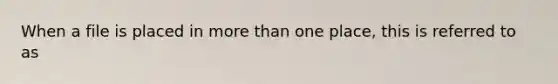 When a file is placed in more than one place, this is referred to as