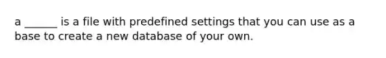 a ______ is a file with predefined settings that you can use as a base to create a new database of your own.