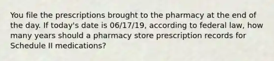 You file the prescriptions brought to the pharmacy at the end of the day. If today's date is 06/17/19, according to federal law, how many years should a pharmacy store prescription records for Schedule II medications?