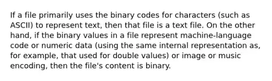 If a file primarily uses the binary codes for characters (such as ASCII) to represent text, then that file is a text file. On the other hand, if the binary values in a file represent machine-language code or numeric data (using the same internal representation as, for example, that used for double values) or image or music encoding, then the file's content is binary.