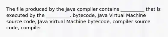 The file produced by the Java compiler contains __________ that is executed by the __________. bytecode, Java Virtual Machine source code, Java Virtual Machine bytecode, compiler source code, compiler