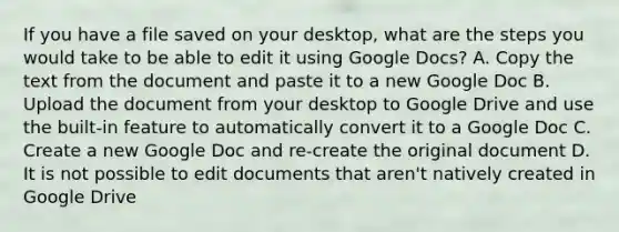 If you have a file saved on your desktop, what are the steps you would take to be able to edit it using Google Docs? A. Copy the text from the document and paste it to a new Google Doc B. Upload the document from your desktop to Google Drive and use the built-in feature to automatically convert it to a Google Doc C. Create a new Google Doc and re-create the original document D. It is not possible to edit documents that aren't natively created in Google Drive