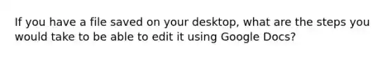 If you have a file saved on your desktop, what are the steps you would take to be able to edit it using Google Docs?