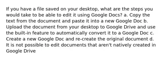 If you have a file saved on your desktop, what are the steps you would take to be able to edit it using Google Docs? a. Copy the text from the document and paste it into a new Google Doc b. Upload the document from your desktop to Google Drive and use the built-in feature to automatically convert it to a Google Doc c. Create a new Google Doc and re-create the original document d. It is not possible to edit documents that aren't natively created in Google Drive