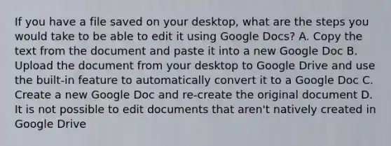 If you have a file saved on your desktop, what are the steps you would take to be able to edit it using Google Docs? A. Copy the text from the document and paste it into a new Google Doc B. Upload the document from your desktop to Google Drive and use the built-in feature to automatically convert it to a Google Doc C. Create a new Google Doc and re-create the original document D. It is not possible to edit documents that aren't natively created in Google Drive