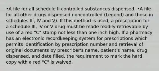 •A file for all schedule II controlled substances dispensed. •A file for all other drugs dispensed noncontrolled (Legend) and those in schedules III, IV and V). If this method is used, a prescription for a schedule III, IV or V drug must be made readily retrievable by use of a red "C" stamp not less than one inch high. If a pharmacy has an electronic recordkeeping system for prescriptions which permits identification by prescription number and retrieval of original documents by prescriber's name, patient's name, drug dispensed, and date filled, the requirement to mark the hard copy with a red "C" is waived.