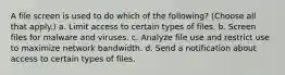 A file screen is used to do which of the following? (Choose all that apply.) a. Limit access to certain types of files. b. Screen files for malware and viruses. c. Analyze file use and restrict use to maximize network bandwidth. d. Send a notification about access to certain types of files.