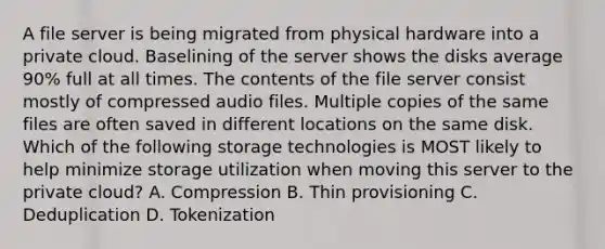 A file server is being migrated from physical hardware into a private cloud. Baselining of the server shows the disks average 90% full at all times. The contents of the file server consist mostly of compressed audio files. Multiple copies of the same files are often saved in different locations on the same disk. Which of the following storage technologies is MOST likely to help minimize storage utilization when moving this server to the private cloud? A. Compression B. Thin provisioning C. Deduplication D. Tokenization