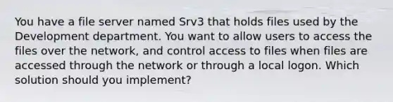 You have a file server named Srv3 that holds files used by the Development department. You want to allow users to access the files over the network, and control access to files when files are accessed through the network or through a local logon. Which solution should you implement?