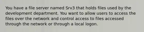 You have a file server named Srv3 that holds files used by the development department. You want to allow users to access the files over the network and control access to files accessed through the network or through a local logon.