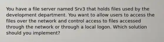 You have a file server named Srv3 that holds files used by the development department. You want to allow users to access the files over the network and control access to files accessed through the network or through a local logon. Which solution should you implement?