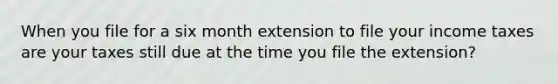 When you file for a six month extension to file your income taxes are your taxes still due at the time you file the extension?