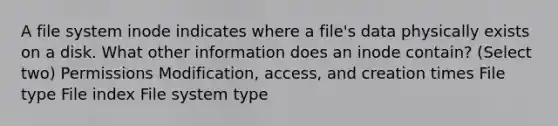 A file system inode indicates where a file's data physically exists on a disk. What other information does an inode contain? (Select two) Permissions Modification, access, and creation times File type File index File system type