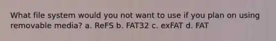 What file system would you not want to use if you plan on using removable media? a. ReFS b. FAT32 c. exFAT d. FAT