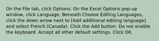 On the File tab, click Options. On the Excel Options pop-up window, click Language. Beneath Choose Editing Languages, click the down arrow next to [Add additional editing language] and select French (Canada). Click the Add button. Do not enable the keyboard. Accept all other default settings. Click OK.