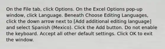 On the File tab, click Options. On the Excel Options pop-up window, click Language. Beneath Choose Editing Languages, click the down arrow next to [Add additional editing language] and select Spanish (Mexico). Click the Add button. Do not enable the keyboard. Accept all other default settings. Click OK to exit the window.