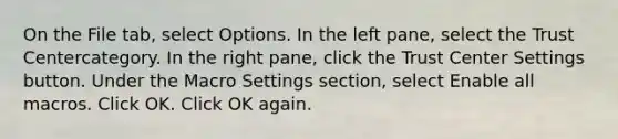 On the File tab, select Options. In the left pane, select the Trust Centercategory. In the right pane, click the Trust Center Settings button. Under the Macro Settings section, select Enable all macros. Click OK. Click OK again.