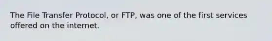 The File Transfer Protocol, or FTP, was one of the first services offered on the internet.