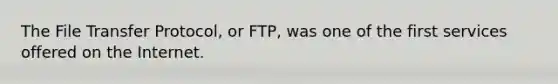 The File Transfer Protocol, or FTP, was one of the first services offered on the Internet.