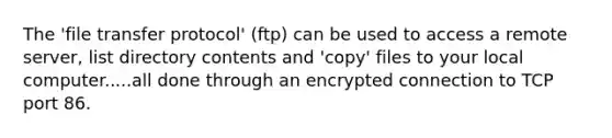 The 'file transfer protocol' (ftp) can be used to access a remote server, list directory contents and 'copy' files to your local computer.....all done through an encrypted connection to TCP port 86.