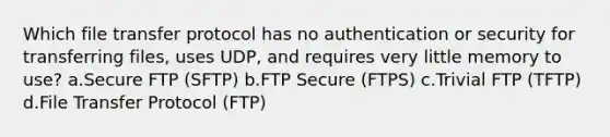 Which file transfer protocol has no authentication or security for transferring files, uses UDP, and requires very little memory to use? a.Secure FTP (SFTP) b.FTP Secure (FTPS) c.Trivial FTP (TFTP) d.File Transfer Protocol (FTP)