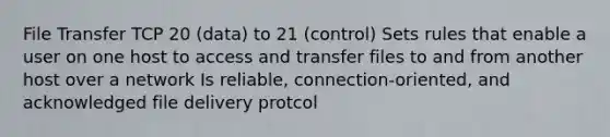 File Transfer TCP 20 (data) to 21 (control) Sets rules that enable a user on one host to access and transfer files to and from another host over a network Is reliable, connection-oriented, and acknowledged file delivery protcol