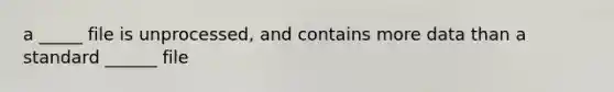 a _____ file is unprocessed, and contains more data than a standard ______ file