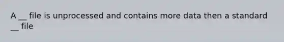 A __ file is unprocessed and contains more data then a standard __ file