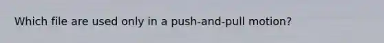 Which file are used only in a push-and-pull motion?