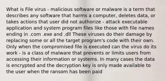 What is File virus - malicious software or malware is a term that describes any software that harms a computer, deletes data, or takes actions that user did not authorize - attack executable application and system program files like those with file names ending in .com .exe and .dll These viruses do their damage by replacing some or all the target program's code with their own. Only when the compromised file is executed can the virus do its work - is a class of malware that prevents or limits users from accessing their information or systems. In many cases the data is encrypted and the decryption key is only made available to the user when the ransom has been paid