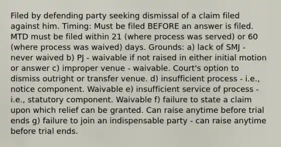 Filed by defending party seeking dismissal of a claim filed against him. Timing: Must be filed BEFORE an answer is filed. MTD must be filed within 21 (where process was served) or 60 (where process was waived) days. Grounds: a) lack of SMJ - never waived b) PJ - waivable if not raised in either initial motion or answer c) improper venue - waivable. Court's option to dismiss outright or transfer venue. d) insufficient process - i.e., notice component. Waivable e) insufficient service of process - i.e., statutory component. Waivable f) failure to state a claim upon which relief can be granted. Can raise anytime before trial ends g) failure to join an indispensable party - can raise anytime before trial ends.