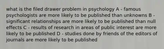 what is the filed drawer problem in psychology A - famous psychologists are more likely to be published than unknowns B - significant relationships are more likely to be published than null effects C - results of research in areas of public interest are more likely to be published D - studies done by friends of the editors of journals are more likely to be published