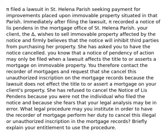 π filed a lawsuit in St. Helena Parish seeking payment for improvements placed upon immovable property situated in that Parish. Immediately after filing the lawsuit, π recorded a notice of lis pendens in the mortgage office of St. Helena Parish. your client, the ∆, wishes to sell immovable property affected by the notice and firmly believes that the notice will inhibit third parties from purchasing her property. She has asked you to have the notice cancelled. you know that a notice of pendency of action may only be filed when a lawsuit affects the title to or asserts a mortgage on immovable property. You therefore contact the recorder of mortgages and request that she cancel this unauthorized inscription on the mortgage records because the lawsuit does not effect the title to or assert a mortgage on your client's property. She has refused to cancel the Notice of Lis Pendens because you were not the individual who filed the notice and because she fears that your legal analysis may be in error. What legal procedure may you institute in order to have the recorder of mortgage perform her duty to cancel this illegal or unauthorized inscription in the mortgage records? Briefly explain your entitlement to use the procedure.