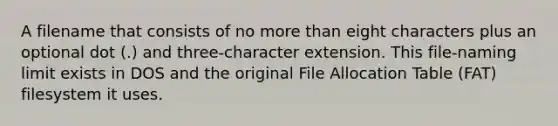 A filename that consists of no more than eight characters plus an optional dot (.) and three-character extension. This file-naming limit exists in DOS and the original File Allocation Table (FAT) filesystem it uses.