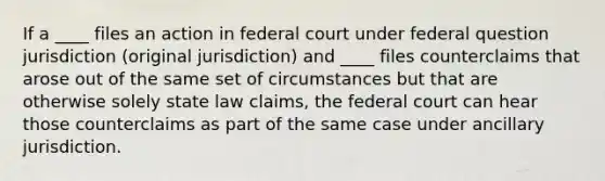 If a ____ files an action in federal court under federal question jurisdiction (original jurisdiction) and ____ files counterclaims that arose out of the same set of circumstances but that are otherwise solely state law claims, the federal court can hear those counterclaims as part of the same case under ancillary jurisdiction.