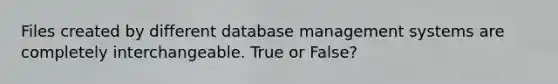 Files created by different database management systems are completely interchangeable. True or False?