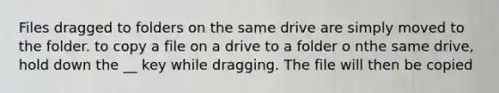 Files dragged to folders on the same drive are simply moved to the folder. to copy a file on a drive to a folder o nthe same drive, hold down the __ key while dragging. The file will then be copied