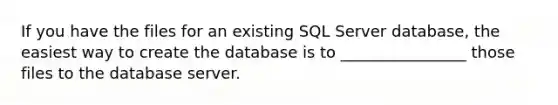 If you have the files for an existing SQL Server database, the easiest way to create the database is to ________________ those files to the database server.