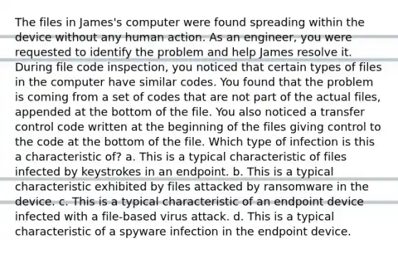 The files in James's computer were found spreading within the device without any human action. As an engineer, you were requested to identify the problem and help James resolve it. During file code inspection, you noticed that certain types of files in the computer have similar codes. You found that the problem is coming from a set of codes that are not part of the actual files, appended at the bottom of the file. You also noticed a transfer control code written at the beginning of the files giving control to the code at the bottom of the file. Which type of infection is this a characteristic of? a. This is a typical characteristic of files infected by keystrokes in an endpoint. b. This is a typical characteristic exhibited by files attacked by ransomware in the device. c. This is a typical characteristic of an endpoint device infected with a file-based virus attack. d. This is a typical characteristic of a spyware infection in the endpoint device.