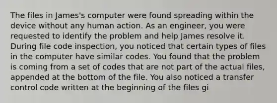 The files in James's computer were found spreading within the device without any human action. As an engineer, you were requested to identify the problem and help James resolve it. During file code inspection, you noticed that certain types of files in the computer have similar codes. You found that the problem is coming from a set of codes that are not part of the actual files, appended at the bottom of the file. You also noticed a transfer control code written at the beginning of the files gi