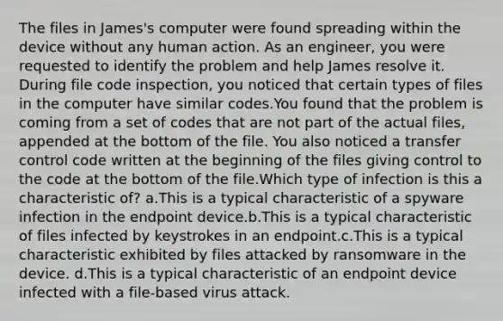 The files in James's computer were found spreading within the device without any human action. As an engineer, you were requested to identify the problem and help James resolve it. During file code inspection, you noticed that certain types of files in the computer have similar codes.You found that the problem is coming from a set of codes that are not part of the actual files, appended at the bottom of the file. You also noticed a transfer control code written at the beginning of the files giving control to the code at the bottom of the file.Which type of infection is this a characteristic of? a.This is a typical characteristic of a spyware infection in the endpoint device.b.This is a typical characteristic of files infected by keystrokes in an endpoint.c.This is a typical characteristic exhibited by files attacked by ransomware in the device. d.This is a typical characteristic of an endpoint device infected with a file-based virus attack.