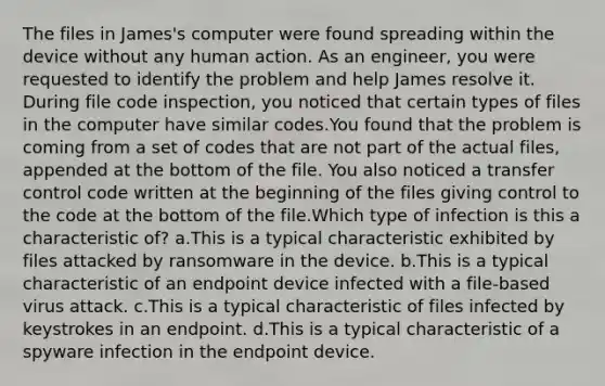 The files in James's computer were found spreading within the device without any human action. As an engineer, you were requested to identify the problem and help James resolve it. During file code inspection, you noticed that certain types of files in the computer have similar codes.You found that the problem is coming from a set of codes that are not part of the actual files, appended at the bottom of the file. You also noticed a transfer control code written at the beginning of the files giving control to the code at the bottom of the file.Which type of infection is this a characteristic of? a.This is a typical characteristic exhibited by files attacked by ransomware in the device. b.This is a typical characteristic of an endpoint device infected with a file-based virus attack. c.This is a typical characteristic of files infected by keystrokes in an endpoint. d.This is a typical characteristic of a spyware infection in the endpoint device.