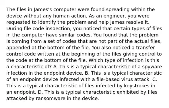 The files in James's computer were found spreading within the device without any human action. As an engineer, you were requested to identify the problem and help James resolve it. During file code inspection, you noticed that certain types of files in the computer have similar codes. You found that the problem is coming from a set of codes that are not part of the actual files, appended at the bottom of the file. You also noticed a transfer control code written at the beginning of the files giving control to the code at the bottom of the file. Which type of infection is this a characteristic of? A. This is a typical characteristic of a spyware infection in the endpoint device. B. This is a typical characteristic of an endpoint device infected with a file-based virus attack. C. This is a typical characteristic of files infected by keystrokes in an endpoint. D. This is a typical characteristic exhibited by files attacked by ransomware in the device.