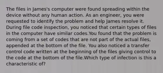 The files in James's computer were found spreading within the device without any human action. As an engineer, you were requested to identify the problem and help James resolve it. During file code inspection, you noticed that certain types of files in the computer have similar codes.You found that the problem is coming from a set of codes that are not part of the actual files, appended at the bottom of the file. You also noticed a transfer control code written at the beginning of the files giving control to the code at the bottom of the file.Which type of infection is this a characteristic of?