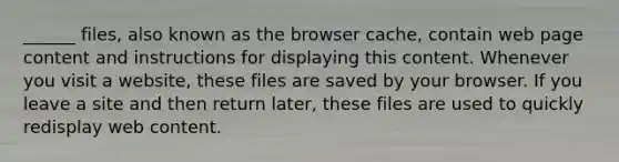 ______ files, also known as the browser cache, contain web page content and instructions for displaying this content. Whenever you visit a website, these files are saved by your browser. If you leave a site and then return later, these files are used to quickly redisplay web content.