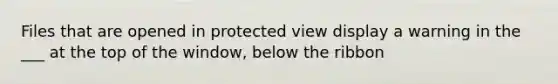 Files that are opened in protected view display a warning in the ___ at the top of the window, below the ribbon