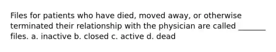 Files for patients who have died, moved away, or otherwise terminated their relationship with the physician are called _______ files. a. inactive b. closed c. active d. dead