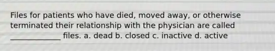 Files for patients who have died, moved away, or otherwise terminated their relationship with the physician are called _____________ files. a. dead b. closed c. inactive d. active