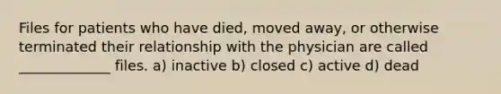 Files for patients who have died, moved away, or otherwise terminated their relationship with the physician are called _____________ files. a) inactive b) closed c) active d) dead